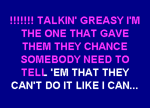!!!!!!! TALKIN' GREASY I'M
THE ONE THAT GAVE
THEM THEY CHANCE
SOMEBODY NEED TO
TELL 'EM THAT THEY

CAN'T DO IT LIKE I CAN...