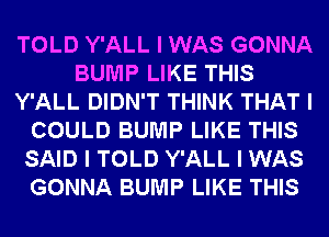 TOLD Y'ALL I WAS GONNA
BUMP LIKE THIS
Y'ALL DIDN'T THINK THAT I
COULD BUMP LIKE THIS
SAID I TOLD Y'ALL I WAS
GONNA BUMP LIKE THIS