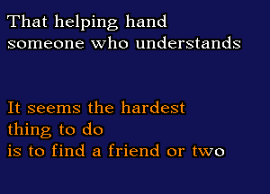 That helping hand
someone who understands

It seems the hardest
thing to do

is to find a friend or two