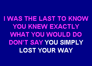 I WAS THE LAST TO KNOW
YOU KNEW EXACTLY
WHAT YOU WOULD DO
DONW SAY YOU SIMPLY
LOST YOUR WAY