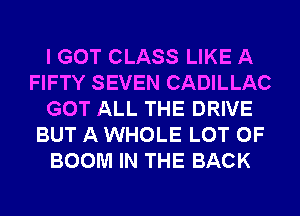 I GOT CLASS LIKE A
FIFTY SEVEN CADILLAC
GOT ALL THE DRIVE
BUT A WHOLE LOT OF
BOOM IN THE BACK
