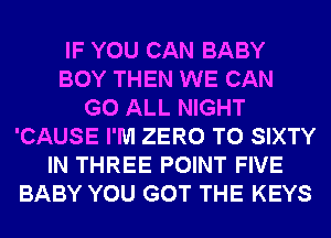 IF YOU CAN BABY
BOY THEN WE CAN
G0 ALL NIGHT
'CAUSE I'M ZERO T0 SIXTY
IN THREE POINT FIVE
BABY YOU GOT THE KEYS