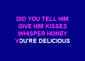 DID YOU TELL HIM
GIVE HIM KISSES

WHISPER HONEY
YOU'RE DELICIOUS
