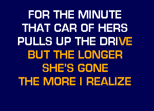 FOR THE MINUTE
THAT CAR 0F HERS
PULLS UP THE DRIVE
BUT THE LONGER
SHE'S GONE
THE MORE I REALIZE