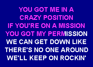 YOU GOT ME IN A
CRAZY POSITION
IF YOU'RE ON A MISSION
YOU GOT MY PERMISSION
WE CAN GET DOWN LIKE
THERE'S NO ONE AROUND
WE'LL KEEP ON ROCKIN'