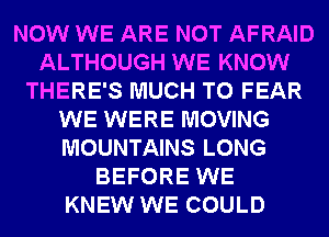 NOW WE ARE NOT AFRAID
ALTHOUGH WE KNOW
THERE'S MUCH TO FEAR
WE WERE MOVING
MOUNTAINS LONG
BEFORE WE
KNEW WE COULD