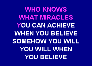 WHO KNOWS
WHAT MIRACLES
YOU CAN ACHIEVE

WHEN YOU BELIEVE
SOMEHOW YOU WILL
YOU WILL WHEN
YOU BELIEVE