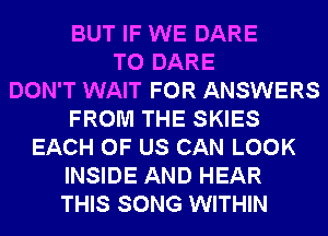 BUT IF WE DARE
TO DARE
DON'T WAIT FOR ANSWERS
FROM THE SKIES
EACH OF US CAN LOOK
INSIDE AND HEAR
THIS SONG WITHIN