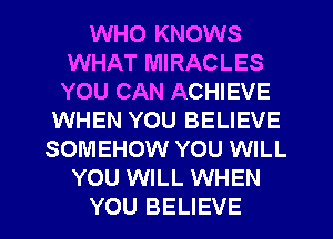 WHO KNOWS
WHAT MIRACLES
YOU CAN ACHIEVE

WHEN YOU BELIEVE
SOMEHOW YOU WILL
YOU WILL WHEN
YOU BELIEVE