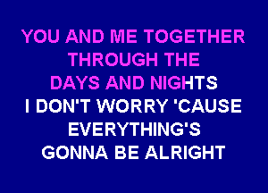 YOU AND ME TOGETHER
THROUGH THE
DAYS AND NIGHTS
I DON'T WORRY 'CAUSE
EVERYTHING'S
GONNA BE ALRIGHT