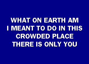 WHAT ON EARTH AM
I MEANT TO DO IN THIS
CROWDED PLACE
THERE IS ONLY YOU