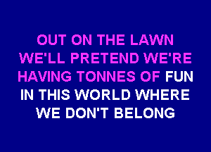 OUT ON THE LAWN
WE'LL PRETEND WE'RE
HAVING TONNES OF FUN
IN THIS WORLD WHERE

WE DON'T BELONG