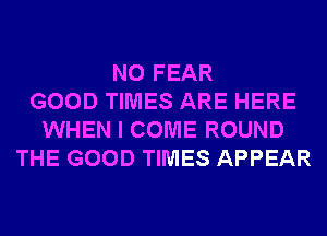 N0 FEAR
GOOD TIMES ARE HERE
WHEN I COME ROUND
THE GOOD TIMES APPEAR