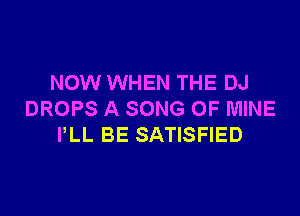 NOW WHEN THE DJ

DROPS A SONG OF MINE
PLL BE SATISFIED