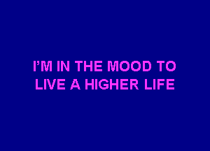 PM IN THE MOOD TO

LIVE A HIGHER LIFE