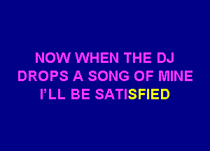 NOW WHEN THE DJ

DROPS A SONG OF MINE
PLL BE SATISFIED