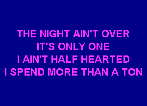 THE NIGHT AIN'T OVER
IT'S ONLY ONE
I AIN'T HALF HEARTED
I SPEND MORE THAN A TON
