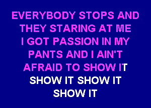 EVERYBODY STOPS AND
THEY STARING AT ME
I GOT PASSION IN MY
PANTS AND I AIN'T
AFRAID TO SHOW IT
SHOW IT SHOW IT
SHOW IT