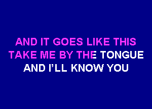 AND IT GOES LIKE THIS
TAKE ME BY THE TONGUE
AND PLL KNOW YOU