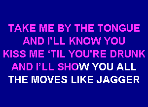 TAKE ME BY THE TONGUE
AND PLL KNOW YOU
KISS ME TlL YOU'RE DRUNK
AND PLL SHOW YOU ALL
THE MOVES LIKE JAGGER