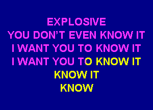 EXPLOSIVE
YOU DONW EVEN KNOW IT
I WANT YOU TO KNOW IT
I WANT YOU TO KNOW IT
KNOW IT
KNOW