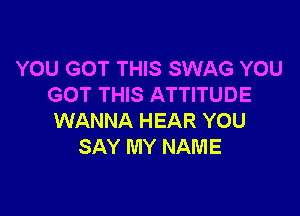 YOU GOT THIS SWAG YOU
GOT THIS ATTITUDE

WANNA HEAR YOU
SAY MY NAME