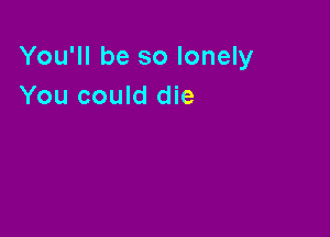 You'll be so lonely
You could die