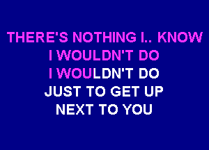 THERE'S NOTHING I.. KNOW
IWOULDN'T DO
IWOULDN'T DO

JUST TO GET UP
NEXT TO YOU