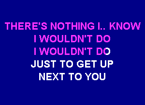 THERE'S NOTHING I.. KNOW
IWOULDN'T DO
IWOULDN'T DO

JUST TO GET UP
NEXT TO YOU