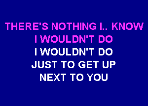 THERE'S NOTHING I.. KNOW
IWOULDN'T DO
IWOULDN'T DO

JUST TO GET UP
NEXT TO YOU