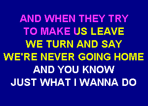 AND WHEN THEY TRY
TO MAKE US LEAVE
WE TURN AND SAY

WE'RE NEVER GOING HOME
AND YOU KNOW
JUST WHAT I WANNA DO