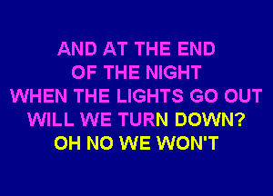 AND AT THE END
OF THE NIGHT
WHEN THE LIGHTS GO OUT
WILL WE TURN DOWN?
OH NO WE WON'T
