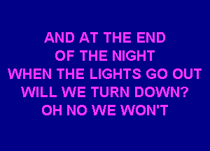 AND AT THE END
OF THE NIGHT
WHEN THE LIGHTS GO OUT
WILL WE TURN DOWN?
OH NO WE WON'T