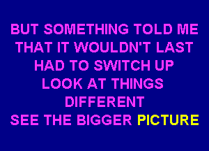 BUT SOMETHING TOLD ME
THAT IT WOULDN'T LAST
HAD TO SWITCH UP
LOOK AT THINGS
DIFFERENT
SEE THE BIGGER PICTURE