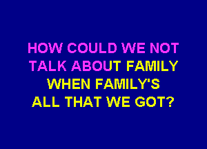 HOW COULD WE NOT
TALK ABOUT FAMILY

WHEN FAMILY'S
ALL THAT WE GOT?