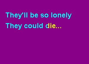 They'll be so lonely
They could die...