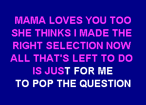 MAMA LOVES YOU TOO
SHE THINKS I MADE THE
RIGHT SELECTION NOW
ALL THAT'S LEFT TO DO

IS JUST FOR ME
TO POP THE QUESTION