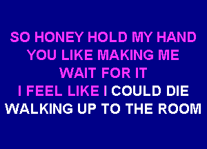 SO HONEY HOLD MY HAND
YOU LIKE MAKING ME
WAIT FOR IT
I FEEL LIKE I COULD DIE
WALKING UP TO THE ROOM