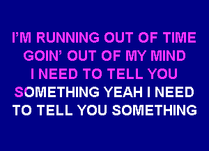 PM RUNNING OUT OF TIME
GOIW OUT OF MY MIND
I NEED TO TELL YOU
SOMETHING YEAH I NEED
TO TELL YOU SOMETHING