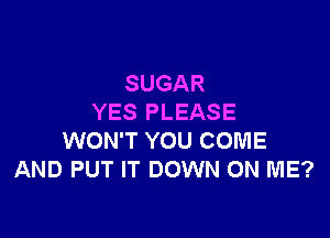 SUGAR
YES PLEASE

WON'T YOU COME
AND PUT IT DOWN ON ME?