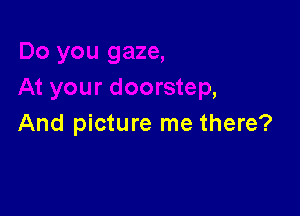t your doorstep,

And picture me there?