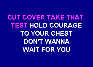 CUT COVER TAKE THAT
TEST HOLD COURAGE
TO YOUR CHEST
DON'T WANNA
WAIT FOR YOU