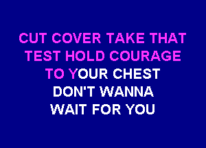 CUT COVER TAKE THAT
TEST HOLD COURAGE
TO YOUR CHEST
DON'T WANNA
WAIT FOR YOU