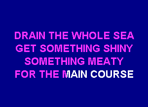 DRAIN THE WHOLE SEA
GET SOMETHING SHINY
SOMETHING MEATY
FOR THE MAIN COURSE