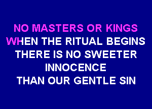 N0 MASTERS 0R KINGS
WHEN THE RITUAL BEGINS
THERE IS NO SWEETER
INNOCENCE
THAN OUR GENTLE SIN