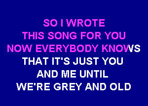 SO I WROTE
THIS SONG FOR YOU
NOW EVERYBODY KNOWS
THAT IT'S JUST YOU
AND ME UNTIL
WE'RE GREY AND OLD