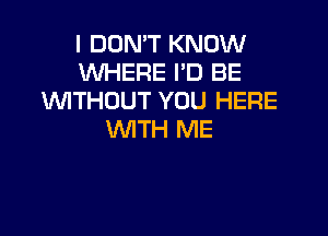 I DON'T KNOW
WHERE I'D BE
WTHOUT YOU HERE

WITH ME