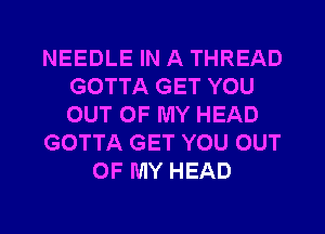 NEEDLE IN A THREAD
GOTTA GET YOU
OUT OF MY HEAD

GOTTA GET YOU OUT

OF MY HEAD