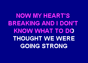 NOW MY HEART'S
BREAKING AND I DON'T
KNOW WHAT TO DO
THOUGHT WE WERE
GOING STRONG