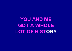 YOU AND ME
GOT A WHOLE

LOT OF HISTORY